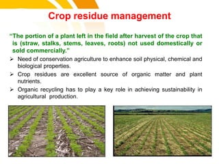 Crop residue management
“The portion of a plant left in the field after harvest of the crop that
is (straw, stalks, stems, leaves, roots) not used domestically or
sold commercially.”
 Need of conservation agriculture to enhance soil physical, chemical and
biological properties.
 Crop residues are excellent source of organic matter and plant
nutrients.
 Organic recycling has to play a key role in achieving sustainability in
agricultural production.
cost.
 