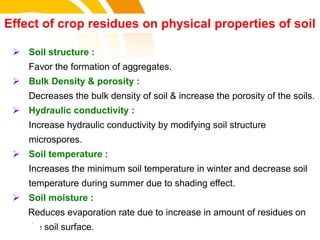  Soil structure :
Favor the formation of aggregates.
 Bulk Density & porosity :
Decreases the bulk density of soil & increase the porosity of the soils.
 Hydraulic conductivity :
Increase hydraulic conductivity by modifying soil structure
microspores.
 Soil temperature :
Increases the minimum soil temperature in winter and decrease soil
temperature during summer due to shading effect.
 Soil moisture :
Reduces evaporation rate due to increase in amount of residues on
the soil surface.
Effect of crop residues on physical properties of soil
cost.
 