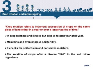 Crop Rotation
“Crop rotation refers to recurrent succession of crops on the same
piece of land either in a year or over a longer period of time.'
In crop rotation land is fixed but crop is rotated year after year.
Maintains and even improve soil fertility.
It checks the soil erosion and conserves moisture.
The rotation of crops offer a diverse "diet" to the soil micro
organisms.
(FAO)
cost.
 