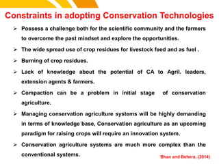 Constraints in adopting Conservation Technologies
cost.
 Possess a challenge both for the scientific community and the farmers
to overcome the past mindset and explore the opportunities.
 The wide spread use of crop residues for livestock feed and as fuel .
 Burning of crop residues.
 Lack of knowledge about the potential of CA to Agril. leaders,
extension agents & farmers.
 Compaction can be a problem in initial stage of conservation
agriculture.
 Managing conservation agriculture systems will be highly demanding
in terms of knowledge base, Conservation agriculture as an upcoming
paradigm for raising crops will require an innovation system.
 Conservation agriculture systems are much more complex than the
conventional systems. Bhan and Behera, (2014)
 