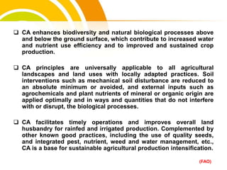  CA enhances biodiversity and natural biological processes above
and below the ground surface, which contribute to increased water
and nutrient use efficiency and to improved and sustained crop
production.
 CA principles are universally applicable to all agricultural
landscapes and land uses with locally adapted practices. Soil
interventions such as mechanical soil disturbance are reduced to
an absolute minimum or avoided, and external inputs such as
agrochemicals and plant nutrients of mineral or organic origin are
applied optimally and in ways and quantities that do not interfere
with or disrupt, the biological processes.
 CA facilitates timely operations and improves overall land
husbandry for rainfed and irrigated production. Complemented by
other known good practices, including the use of quality seeds,
and integrated pest, nutrient, weed and water management, etc.,
CA is a base for sustainable agricultural production intensification.
(FAO)
cost.
 