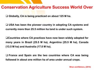  Globally, CA is being practiced on about 125 M ha.
 USA has been the pioneer country in adopting CA systems and
currently more than 25.5 million ha land is under such system.
Countries where CA practices have now been widely adopted for
many years in Brazil (25.5 M ha), Argentina (25.5 M ha), Canada
(13.5 M ha) and Australia (17.0 M ha).
 France and Spain are the two countries where CA was being
followed in about one million ha of area under annual crops.
Conservation Agriculture Success World Over
Bhan and Behera, (2014)cost.
 