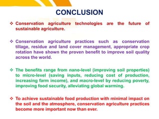 CONCLUSION
 Conservation agriculture technologies are the future of
sustainable agriculture.
 Conservation agriculture practices such as conservation
tillage, residue and land cover management, appropriate crop
rotation have shown the proven benefit to improve soil quality
across the world.
 The benefits range from nano-level (improving soil properties)
to micro-level (saving inputs, reducing cost of production,
increasing farm income), and macro-level by reducing poverty,
improving food security, alleviating global warming.
 To achieve sustainable food production with minimal impact on
the soil and the atmosphere, conservation agriculture practices
become more important now than ever.
cost.
 