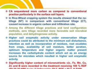 cost.
 CA sequestered more carbon as compared to conventional
practice particularly in the surface soil layers.
 In Rice-Wheat cropping system the results showed that the no-
tillage (NT) in comparison with conventional tillage (CT),
caused increase in organic carbon and infiltration rate.
 Among the different tillage practices and land configuration
methods, zero tillage recorded more favorable soil microbial
population, and dehydrogenase activity.
 Higher soil enzymatic activity under conservation tillage
practices could be attributed to the minimum soil disturbance,
retention as well as incorporation of residues, root exudates
from crops, availability of soil moisture, better aeration,
optimum temperature and higher organic matter present
increases the carbohydrate content which act as an energy
source for microbes which resulted in higher soil enzymatic
activity.
 Significantly higher content of micronutrients viz., Fe, Mn, Cu,
Zn and B were recorded in the treatment receiving 100 % RDF
 
