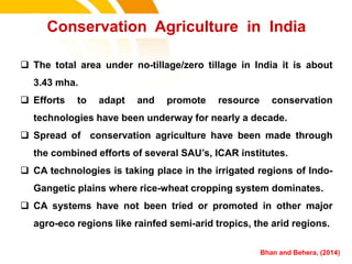  The total area under no-tillage/zero tillage in India it is about
3.43 mha.
 Efforts to adapt and promote resource conservation
technologies have been underway for nearly a decade.
 Spread of conservation agriculture have been made through
the combined efforts of several SAU’s, ICAR institutes.
 CA technologies is taking place in the irrigated regions of Indo-
Gangetic plains where rice-wheat cropping system dominates.
 CA systems have not been tried or promoted in other major
agro-eco regions like rainfed semi-arid tropics, the arid regions.
Conservation Agriculture in India
Bhan and Behera, (2014)cost.
 