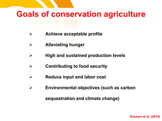 Goals of conservation agriculture
 Achieve acceptable profits
 Alleviating hunger
 High and sustained production levels
 Contributing to food security
 Reduce input and labor cost
 Environmental objectives (such as carbon
sequestration and climate change)
cost. Kassam et al. (2014)
 