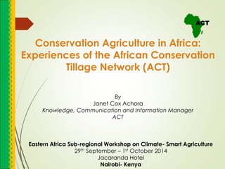 Conservation Agriculture in Africa:
Experiences of the African Conservation
Tillage Network (ACT)
Eastern Africa Sub-regional Workshop on Climate- Smart Agriculture
29th September – 1st October 2014
Jacaranda Hotel
Nairobi- Kenya
By
Janet Cox Achora
Knowledge, Communication and Information Manager
ACT
 