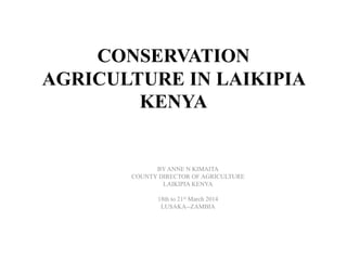 CONSERVATION
AGRICULTURE IN LAIKIPIA
KENYA
BY ANNE N KIMAITA
COUNTY DIRECTOR OF AGRICULTURE
LAIKIPIA KENYA
18th to 21st March 2014
LUSAKA--ZAMBIA
 