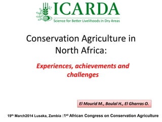 Conservation Agriculture in
North Africa:
Experiences, achievements and
challenges
El Mourid M., Boulal H., El Gharras O.
19th March2014 Lusaka, Zambia :1st African Congress on Conservation Agriculture
 