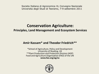 Conservation Agriculture:
Principles, Land Management and Ecosystem Services
Amir Kassam* and Theodor Friedrich**
*School of Agriculture, Policy and Development
University of Reading, UK
**Plant Production and Protection Division (AGP)
Food and Agriculture Organization (FAO) of the UN
www.fao.org/ag/ca
Societa Italiana di Agronomica XL Convegno Nazionale
Universita degli Studi di Teeramo, 7-9 settembre 2011
 