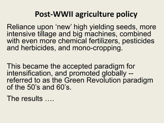 Post-WWII agriculture policy
Reliance upon ‘new’ high yielding seeds, more
intensive tillage and big machines, combined
with even more chemical fertilizers, pesticides
and herbicides, and mono-cropping.
This became the accepted paradigm for
intensification, and promoted globally --
referred to as the Green Revolution paradigm
of the 50’s and 60’s.
The results ….
 