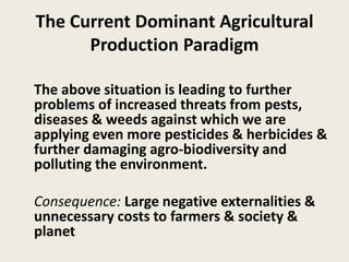 The Current Dominant Agricultural
Production Paradigm
The above situation is leading to further
problems of increased threats from pests,
diseases & weeds against which we are
applying even more pesticides & herbicides &
further damaging agro-biodiversity and
polluting the environment.
Consequence: Large negative externalities &
unnecessary costs to farmers & society &
planet
 