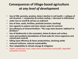 Consequences of tillage-based agriculture
at any level of development
• loss of OM, porosity, aeration, biota (=decline in soil health -> collapse of
soil structure -> compaction & surface sealing -> decrease in infiltration)
• water loss as runoff & soil loss as sediment
• loss of time, seeds, fertilizer, pesticide (erosion, leaching)
• less capacity to capture and slow release water & nutrients
• less efficiency of mineral fertilizer: “The crops have become ‘addicted’ to
fertilizers”
• loss of biodiversity in the ecosystem, below & above soil surface
• more pest problems (breakdown of food-webs for micro-organisms and
natural pest control)
• falling input efficiency & factor productivities, declining yields
• reduced resilience, reduced sustainability
• Poor adaptability to climate change & mitigation
• Higher production costs, lower farm productivity and profit, degraded
ecosystem services
 