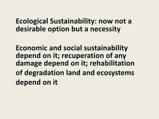 Ecological Sustainability: now not a
desirable option but a necessity
Economic and social sustainability
depend on it; recuperation of any
damage depend on it; rehabilitation
of degradation land and ecosystems
depend on it
 