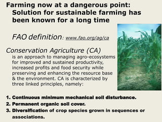 Farming now at a dangerous point:
Solution for sustainable farming has
been known for a long time
FAO definition: www.fao.org/ag/ca
Conservation Agriculture (CA)
is an approach to managing agro-ecosystems
for improved and sustained productivity,
increased profits and food security while
preserving and enhancing the resource base
& the environment. CA is characterized by
three linked principles, namely:
1. Continuous minimum mechanical soil disturbance.
2. Permanent organic soil cover.
3. Diversification of crop species grown in sequences or
associations.
 