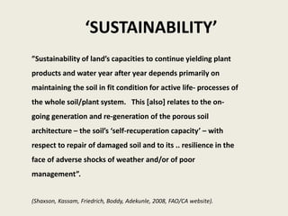‘SUSTAINABILITY’
”Sustainability of land’s capacities to continue yielding plant
products and water year after year depends primarily on
maintaining the soil in fit condition for active life- processes of
the whole soil/plant system. This [also] relates to the on-
going generation and re-generation of the porous soil
architecture – the soil’s ‘self-recuperation capacity’ – with
respect to repair of damaged soil and to its .. resilience in the
face of adverse shocks of weather and/or of poor
management”.
(Shaxson, Kassam, Friedrich, Boddy, Adekunle, 2008, FAO/CA website).
 