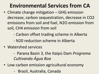Environmental Services from CA
• Climate change mitigation – GHG emission
decrease, carbon sequestration, decrease in CO2
emissions from soil and fuel, N2O emission from
soil, CH4 emission from soil
- Carbon offset trading scheme in Alberta
- N20 reduction scheme in Alberta
• Watershed services
- Parana Basin 3, the Itaipú Dam Programa
Cultivando Água Boa
• Low carbon emission agricultural economy
- Brazil, Australia, Canada
 