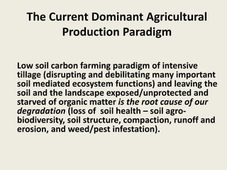 The Current Dominant Agricultural
Production Paradigm
Low soil carbon farming paradigm of intensive
tillage (disrupting and debilitating many important
soil mediated ecosystem functions) and leaving the
soil and the landscape exposed/unprotected and
starved of organic matter is the root cause of our
degradation (loss of soil health – soil agro-
biodiversity, soil structure, compaction, runoff and
erosion, and weed/pest infestation).
 