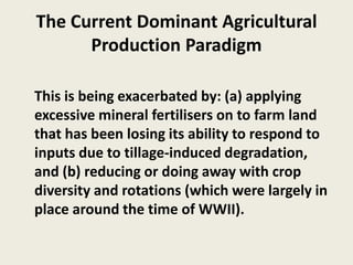 The Current Dominant Agricultural
Production Paradigm
This is being exacerbated by: (a) applying
excessive mineral fertilisers on to farm land
that has been losing its ability to respond to
inputs due to tillage-induced degradation,
and (b) reducing or doing away with crop
diversity and rotations (which were largely in
place around the time of WWII).
 