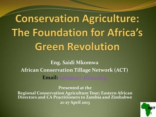 Presented at the
Regional Conservation Agriculture Tour; Eastern African
Directors and CA Practitioners to Zambia and Zimbabwe
21-27 April 2013
Eng. Saidi Mkomwa
African Conservation Tillage Network (ACT)
Email: info@act-africa.org
 