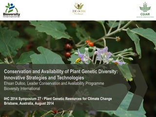 Conservation and Availability of Plant Genetic Diversity:
Innovative Strategies and Technologies
Ehsan Dulloo, Leader Conservation and Availability Programme
Bioversity International
IHC 2014 Symposium 27 - Plant Genetic Resources for Climate Change
Brisbane, Australia, August 2014
 