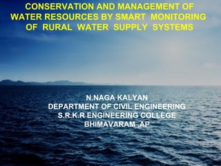 CONSERVATION AND MANAGEMENT OF
WATER RESOURCES BY SMART MONITORING
OF RURAL WATER SUPPLY SYSTEMS
N.NAGA KALYAN
DEPARTMENT OF CIVIL ENGINEERING
S.R.K.R ENGINEERING COLLEGE
BHIMAVARAM ,AP
 