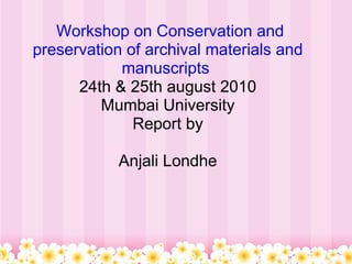   Workshop on Conservation and preservation of archival materials and manuscripts  24th & 25th august 2010 Mumbai University Report by   Anjali Londhe 
