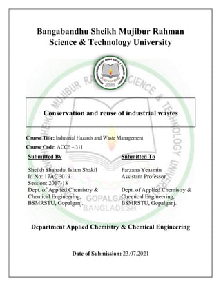 Bangabandhu Sheikh Mujibur Rahman
Science & Technology University
Course Title: Industrial Hazards and Waste Management
Course Code: ACCE – 311
Submitted By Submitted To
Sheikh Shahadat Islam Shakil
Id No: 17ACE019
Session: 2017-18
Dept. of Applied Chemistry &
Chemical Engineering,
BSMRSTU, Gopalganj.
Farzana Yeasmin
Assistant Professor
Dept. of Applied Chemistry &
Chemical Engineering,
BSMRSTU, Gopalganj.
Department Applied Chemistry & Chemical Engineering
Date of Submission: 23.07.2021
Conservation and reuse of industrial wastes
 