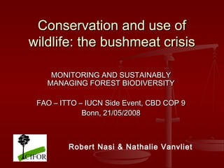Conservation and use of
wildlife: the bushmeat crisis
MONITORING AND SUSTAINABLY
MANAGING FOREST BIODIVERSITY
FAO – ITTO – IUCN Side Event, CBD COP 9
Bonn, 21/05/2008

Robert Nasi & Nathalie Vanvliet

 