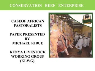 CONSERVATION BEEF ENTERPRISE
CASEOF AFRICAN
PASTORALISTS
PAPER PRESENTED
BY
MICHAEL KIBUE
KENYA LIVESTOCK
WORKING GROUP
(KLWG)
 
