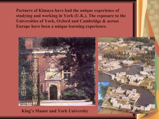 Partners of Kimaya have had the unique experience of studying and working in York (U.K.). The exposure to the Universities of York, Oxford and Cambridge & across Europe have been a unique learning experience. King’s Manor and York University 