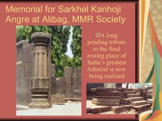 Memorial for Sarkhel Kanhoji Angre at Alibag, MMR Society A long pending tribute to the final resting place of India’s greatest Admiral is now being realized 