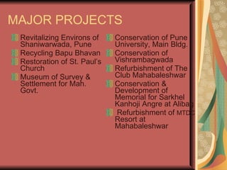 MAJOR PROJECTS Revitalizing Environs of Shaniwarwada, Pune Recycling Bapu Bhavan Restoration of St. Paul’s Church Museum of Survey & Settlement for Mah. Govt. Conservation of Pune University, Main Bldg. Conservation of Vishrambagwada Refurbishment of The Club Mahabaleshwar Conservation & Development of Memorial for Sarkhel Kanhoji Angre at Alibag Refurbishment of  MTDC  Resort at Mahabaleshwar 