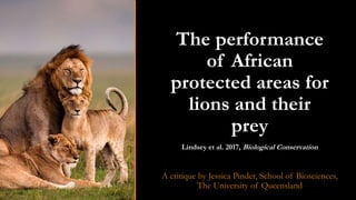 The performance
of African
protected areas for
lions and their
prey
Lindsey et al. 2017, Biological Conservation
A critique by Jessica Pinder, School of Biosciences,
The University of Queensland
 