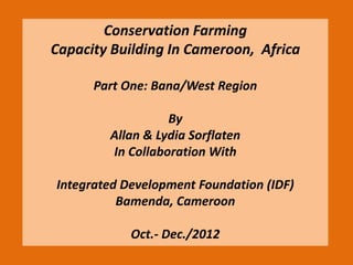 Conservation Farming
Capacity Building In Cameroon, Africa
Part One: Bana/West Region
By
Allan & Lydia Sorflaten
In Collaboration With
Integrated Development Foundation (IDF)
Bamenda, Cameroon
Oct.- Dec./2012
 