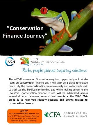 The WPC-Conservation Finance Journey is an opportunity not only to learn on conservation finance but it will also be a place to engage more fully the conservation finance community and collectively seek to address the biodiversity funding gap while making sense to the investors. Conservation finance issues will be addressed across several different streams, sessions and events at the WPC. This guide is to help you identify sessions and events related to conservation finance. 
“Conservation Finance Journey” 
LED BY 
The Conservation Finance Alliance - CFA and its CFA Working Group on Protected Area Financing now IUCN’s WCPA’s specialist group for PA Financing  