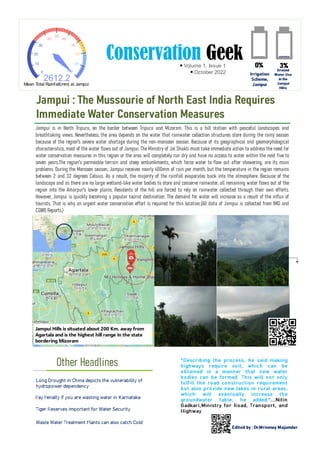 Conservation Geek
Volume 1, Issue 1
October 2022
Jampui is in North Tripura, on the border between Tripura and Mizoram. This is a hill station with peaceful landscapes and
breathtaking views. Nevertheless, the area depends on the water that rainwater collection structures store during the rainy season
because of the region's severe water shortage during the non-monsoon season. Because of its geographical and geomorphological
characteristics, most of the water flows out of Jampui. The Ministry of Jal Shakti must take immediate action to address the need for
water conservation measures in this region or the area will completely run dry and have no access to water within the next five to
seven years.The region's permeable terrain and steep embankments, which force water to flow out after showering, are its main
problems. During the Monsoon season, Jampui receives nearly 400mm of rain per month, but the temperature in the region remains
between 2 and 32 degrees Celsius. As a result, the majority of the rainfall evaporates back into the atmosphere. Because of the
landscape and as there are no large wetland-like water bodies to store and conserve rainwater, all remaining water flows out of the
region into the Amarpur's lower plains. Residents of the hill are forced to rely on rainwater collected through their own efforts.
However, Jampui is quickly becoming a popular tourist destination. The demand for water will increase as a result of the influx of
tourists. That is why an urgent water conservation effort is required for this location.(All data of Jampui is collected from IMD and
CGWB Reports.)
Other Headlines
Jampui : The Mussourie of North East India Requires
Immediate Water Conservation Measures
Edited by : Dr.Mrinmoy Majumder
Jampui Hills is situated about 200 Km. away from
Agartala and is the highest hill range in the state
bordering Mizoram
0
10
20
30
40
50
60
70
80
90
100
2612.2
Mean Total Rainfall(mm) at Jampui
3%
0%
Ground
Water Use
in the
Jampui
Hills
Irrigation
Scheme,
Jampui
"Describing the process, he said making
highways require soil, which can be
obtained in a manner that new water
bodies can be formed. This will not only
fulfill the road construction requirement
but also provide new lakes in rural areas,
which will eventually increase the
groundwater table, he added."...Nitin
Gadkari,Ministry for Road, Transport, and
Highway
Long Drought in China depicts the vulnerability of
hydropower dependency
Pay Penalty if you are wasting water in Karnataka
Tiger Reserves important for Water Security.
Waste Water Treatment Plants can also catch Cold
 