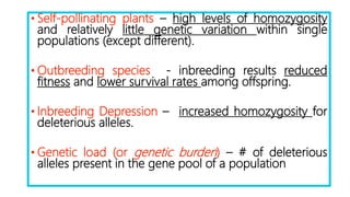 • Self-pollinating plants – high levels of homozygosity
and relatively little genetic variation within single
populations (except different).
• Outbreeding species - inbreeding results reduced
fitness and lower survival rates among offspring.
• Inbreeding Depression – increased homozygosity for
deleterious alleles.
• Genetic load (or genetic burden) – # of deleterious
alleles present in the gene pool of a population
 