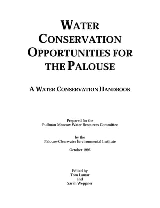 WATER
  CONSERVATION
OPPORTUNITIES FOR
  THE PALOUSE

A WATER CONSERVATION HANDBOOK



               Prepared for the
   Pullman-Moscow Water Resources Committee


                     by the
    Palouse-Clearwater Environmental Institute

                  October 1995




                    Edited by
                   Tom Lamar
                      and
                 Sarah Weppner
 
