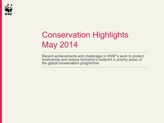 Recent achievements and challenges in WWF’s work to protect
biodiversity and reduce humanity’s footprint in priority areas of
the global conservation programme
Conservation Highlights
May 2014
 