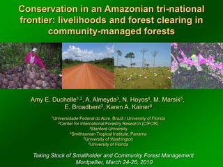 Conservation in an Amazonian tri-national frontier: livelihoods and forest clearing in community-managed forests Amy E. Duchelle1,2, A. Almeyda3, N. Hoyos4, M. Marsik5,  E. Broadbent3, Karen A. Kainer6 1Universidade Federal do Acre, Brazil / University of Florida 2Center for International Forestry Research (CIFOR) 3Stanford University 4Smithsonian Tropical Institute, Panama 5University of Washington 6University of Florida Taking Stock of Smallholder and Community Forest Management  Montpellier, March 24-26, 2010 
