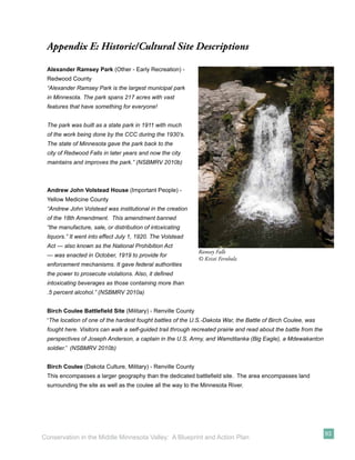Appendix E: Historic/Cultural Site Descriptions

 Alexander Ramsey Park (Other - Early Recreation) -
 Redwood County
 “Alexander Ramsey Park is the largest municipal park
 in Minnesota. The park spans 217 acres with vast
 features that have something for everyone!


 The park was built as a state park in 1911 with much
 of the work being done by the CCC during the 1930’s.
 The state of Minnesota gave the park back to the
 city of Redwood Falls in later years and now the city
 maintains and improves the park.” (NSBMRV 2010b)



 Andrew John Volstead House (Important People) -
 Yellow Medicine County
 “Andrew John Volstead was institutional in the creation
 of the 18th Amendment. This amendment banned
 “the manufacture, sale, or distribution of intoxicating
 liquors.” It went into effect July 1, 1920. The Volstead
 Act — also known as the National Prohibition Act
                                                             Ramsey Falls
 — was enacted in October, 1919 to provide for
                                                             © Kristi Fernholz
 enforcement mechanisms. It gave federal authorities
 the power to prosecute violations. Also, it deﬁned
 intoxicating beverages as those containing more than
 .5 percent alcohol.” (NSBMRV 2010a)


 Birch Coulee Battleﬁeld Site (Military) - Renville County
 “The location of one of the hardest fought battles of the U.S.-Dakota War, the Battle of Birch Coulee, was
 fought here. Visitors can walk a self-guided trail through recreated prairie and read about the battle from the
 perspectives of Joseph Anderson, a captain in the U.S. Army, and Wamditanka (Big Eagle), a Mdewakanton
 soldier.” (NSBMRV 2010b)


 Birch Coulee (Dakota Culture, Military) - Renville County
 This encompasses a larger geography than the dedicated battleﬁeld site. The area encompasses land
 surrounding the site as well as the coulee all the way to the Minnesota River.




                                                                                                                   93
Conservation in the Middle Minnesota Valley: A Blueprint and Action Plan
 
