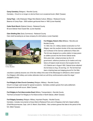 Camp Cemetery (Religion) - Renville County
 Cemetary - Church is no longer on site but there is an occasional burial. (Mark Tjosaas)


 Camp Pope - Little Shakopee Village Site (Dakota Culture, Military) - Redwood County
 Balance of Camp Pope - 3500 soldiers garrisoned there in 1863 (Loran Kaardal)


 Cedar Rock Ranch (Dakota Culture) - Redwood County
 60 acre Dakota Vision Quest Site. (Loran Kaardal)


 Clam Shelling Site (Early Commerce) - Redwood County
 Clam shell harvesting by an Iowa company for shirt buttons. (Loran Kaardal)


                                                         Fort Ridgley Historic Site (Military) - Renville and
                                                         Nicollet County
                                                         “In 1853, the U.S. military started construction on Fort
                                                         Ridgely, near the southern border of the new reservation
                                                         and northwest of the German settlement of New Ulm.
                                                         The fort was designed as a police station to keep peace
                                                         as settlers poured into the former Dakota lands.
                                                         Nine years later, unkept promises by the U.S.
                                                         government, nefarious practices by fur traders and crop
                                                         failure all helped create tensions that erupted into the
Fort Ridgely                                             U.S.-Dakota war in August 1862. Dakota forces attacked
© Ron Bouldan
                                                         the fort twice-on Aug. 20 and Aug. 22. The fort that had
                                                         been a training base and staging ground for Civil War
 volunteers suddenly became one of the few military forts west of the Mississippi to withstand a direct assault.
 Fort Ridgely’s 280 military and civilian defenders held out until Army reinforcements ended the siege.”
 (NSBMRV 2010c)


 Fort Ridgely & Dale Church Cemetery (Religion, Military) - Renville County
 Church no longer used except for special occasions. Cemetery contains graves from early settlement.
 Occasional burial still occurs. (Mark Tjosaas)


 Fort Ridgley to Fort Abercrombie Road (Military, Transportation) - Renville County
 Trail that connected Fort Ridgely to Fort Abercrombie in North Dakota. (Mark Tjosaas)


 Fort Ridgely Cemetery (Religion, Military, Important People) - Nicollet County
 Cemetery includes monuments to those killed at Redwood Ferry and a Chippewa chief who helped settlers
 (Chief Mouzoomaunee, Capt. John S. Marsh, Eliza Muller). Also contains graves that date to the period of the
 fort. (Mark Tjosaas)



94
                                Conservation in the Middle Minnesota Valley: A Blueprint and Action Plan
 