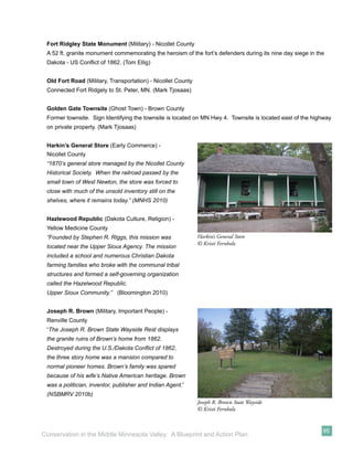 Fort Ridgley State Monument (Military) - Nicollet County
 A 52 ft. granite monument commemorating the heroism of the fort’s defenders during its nine day siege in the
 Dakota - US Conﬂict of 1862. (Tom Ellig)


 Old Fort Road (Military, Transportation) - Nicollet County
 Connected Fort Ridgely to St. Peter, MN. (Mark Tjosaas)


 Golden Gate Townsite (Ghost Town) - Brown County
 Former townsite. Sign Identifying the townsite is located on MN Hwy 4. Townsite is located east of the highway
 on private property. (Mark Tjosaas)


 Harkin’s General Store (Early Commerce) -
 Nicollet County
 “1870’s general store managed by the Nicollet County
 Historical Society. When the railroad passed by the
 small town of West Newton, the store was forced to
 close with much of the unsold inventory still on the
 shelves, where it remains today.” (MNHS 2010)


 Hazlewood Republic (Dakota Culture, Religion) -
 Yellow Medicine County
 “Founded by Stephen R. Riggs, this mission was               Harkin’s General Store
                                                              © Kristi Fernholz
 located near the Upper Sioux Agency. The mission
 included a school and numerous Christian Dakota
 farming families who broke with the communal tribal
 structures and formed a self-governing organization
 called the Hazelwood Republic.
 Upper Sioux Community.” (Bloomington 2010)


 Joseph R. Brown (Military, Important People) -
 Renville County
 “The Joseph R. Brown State Wayside Rest displays
 the granite ruins of Brown’s home from 1862.
 Destroyed during the U.S./Dakota Conﬂict of 1862,
 the three story home was a mansion compared to
 normal pioneer homes. Brown’s family was spared
 because of his wife’s Native American heritage. Brown
 was a politician, inventor, publisher and Indian Agent.”
 (NSBMRV 2010b)
                                                              Joseph R. Brown State Wayside
                                                              © Kristi Fernholz


                                                                                                            95
Conservation in the Middle Minnesota Valley: A Blueprint and Action Plan
 