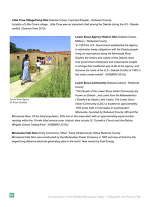 Little Crow Village/Camp Site (Dakota Culture, Important People) - Redwood County
 Location of Little Crow’s village. Little Crow was an important chief among the Dakota during the US - Dakota
 conﬂict (Science View 2010).


                                                         Lower Sioux Agency Historic Site (Dakota Culture,
                                                         Military) - Redwood County
                                                         “In 1853 the U.S. Government established the Agency
                                                         to administer treaty obligations with the Dakota people
                                                         living on reservations along the Minnesota River.
                                                         Explore the history and culture of the Dakota, learn
                                                         how government employees and missionaries sought
                                                         to change their traditional way of life at the agency, and
                                                         discover the roots of the U.S.- Dakota Conﬂict of 1862 in
                                                         the visitor center exhibit.” (NSBMRV 2010c)


                                                         Lower Sioux Community (Dakota Culture) - Redwood
                                                         County
                                                         “The People of the Lower Sioux Indian Community are
                                                         known as Dakota , and come from the Mdewakanton
Lower Sioux Agency                                       (“Dwellers by Mystic Lake”) band. The Lower Sioux
© Kristi Fernholz
                                                         Indian Community (LSIC) is located on approximately
                                                         1750 acres held in trust status in southwestern
                                                         Minnesota, bounded by Redwood County, MN and the
 Minnesota River. Of the tribal population, 50% live on the reservation with an approximately equal number
 residing within the 10-mile tribal service zone. Historic sites include St. Cornelia’s Church and the Bishop
 Whipple School Trading Post” (NSBMRV 2010c)


 Minnesota Falls Dam (Early Commerce, Other - Early Infrastructure) Yellow Medicine County
 Minnesota Falls Dam was constructed by the Montevideo Power Company in 1905 and was at that time the
 largest long-distance electrical generating plant in the world. Now owned by Xcel Energy.




96
                                 Conservation in the Middle Minnesota Valley: A Blueprint and Action Plan
 