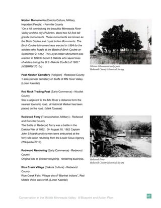 Morton Monuments (Dakota Culture, Military,
 Important People) - Renville County
 “On a hill overlooking the beautiful Minnesota River
 Valley and the city of Morton, stand two 52-foot tall
 granite monuments. These monuments are known as
 the Birch Coulee and Loyal Indian Monuments. The
 Birch Coulee Monument was erected in 1894 for the
 soldiers who fought at the Battle of Birch Coulee on
 September 2, 1862. The Loyal Indian Monument was
 erected in 1899 to honor 6 Dakota who saved lives
 of whites during the U.S.-Dakota Conﬂict of 1862.”
 (NSBMRV 2010c)                                             Morton Monuments early years
                                                            Redwood County Historical Society

 Post Newton Cemetery (Religion) - Redwood County
 1 acre pioneer cemetery on bluffs of MN River Valley.
 (Loran Kaardal)


 Red Rock Trading Post (Early Commerce) - Nicollet
 County
 Site is adjacent to the MN River a distance form the
 nearest township road. A historical Marker has been
 placed on the road. (Mark Tjosaas)


 Redwood Ferry (Transportation, Military) - Redwood
 and Renville County
 The Battle of Redwood Ferry was a battle in the
 Dakota War of 1862. On August 18, 1862 Captain
 John S Marsh and his men were ambushed at the
 ferry site upon returning from the Lower Sioux Agency
 (Wikipedia 2010).


 Redwood Rendering (Early Commerce) - Redwood
 County
 Original site of pioneer recycling - rendering business.   Redwood Ferry
                                                            Redwood County Historical Society
 Rice Creek Village (Dakota Culture) - Redwood
 County
 Rice Creek Falls, Village site of “Blanket Indians”, Red
 Middle Voice was chief. (Loran Kaardal)




                                                                                                97
Conservation in the Middle Minnesota Valley: A Blueprint and Action Plan
 