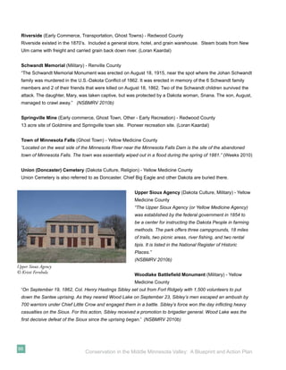 Riverside (Early Commerce, Transportation, Ghost Towns) - Redwood County
  Riverside existed in the 1870’s. Included a general store, hotel, and grain warehouse. Steam boats from New
  Ulm came with freight and carried grain back down river. (Loran Kaardal)


  Schwandt Memorial (Military) - Renville County
  “The Schwandt Memorial Monument was erected on August 18, 1915, near the spot where the Johan Schwandt
  family was murdered in the U.S.-Dakota Conﬂict of 1862. It was erected in memory of the 6 Schwandt family
  members and 2 of their friends that were killed on August 18, 1862. Two of the Schwandt children survived the
  attack. The daughter, Mary, was taken captive, but was protected by a Dakota woman, Snana. The son, August,
  managed to crawl away.” (NSBMRV 2010b)


  Springville Mine (Early commerce, Ghost Town, Other - Early Recreation) - Redwood County
  13 acre site of Goldmine and Springville town site. Pioneer recreation site. (Loran Kaardal)


  Town of Minnesota Falls (Ghost Town) - Yellow Medicine County
  “Located on the west side of the Minnesota River near the Minnesota Falls Dam is the site of the abandoned
  town of Minnesota Falls. The town was essentially wiped out in a ﬂood during the spring of 1881.” (Weeks 2010)


  Union (Doncaster) Cemetery (Dakota Culture, Religion) - Yellow Medicine County
  Union Cemetery is also referred to as Doncaster. Chief Big Eagle and other Dakota are buried there.


                                                         Upper Sioux Agency (Dakota Culture, Military) - Yellow
                                                         Medicine County
                                                         “The Upper Sioux Agency (or Yellow Medicine Agency)
                                                         was established by the federal government in 1854 to
                                                         be a center for instructing the Dakota People in farming
                                                         methods. The park offers three campgrounds, 18 miles
                                                         of trails, two picnic areas, river ﬁshing, and two rental
                                                         tipis. It is listed in the National Register of Historic
                                                         Places.”
                                                         (NSBMRV 2010b)
Upper Sioux Agency
© Kristi Fernholz
                                                         Woodlake Battleﬁeld Monument (Military) - Yellow
                                                         Medicine County
  “On September 19, 1862, Col. Henry Hastings Sibley set out from Fort Ridgely with 1,500 volunteers to put
  down the Santee uprising. As they neared Wood Lake on September 23, Sibley’s men escaped an ambush by
  700 warriors under Chief Little Crow and engaged them in a battle. Sibley’s force won the day inﬂicting heavy
  casualties on the Sioux. For this action, Sibley received a promotion to brigadier general. Wood Lake was the
  ﬁrst decisive defeat of the Sioux since the uprising began.” (NSBMRV 2010b)




98
                                 Conservation in the Middle Minnesota Valley: A Blueprint and Action Plan
 