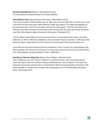 Woodlake Battleﬁeld Site (Military) - Yellow Medicine County
 This encompasses the proposed location of the larger battleﬁeld.


 Yellow Medicine City (Early Commerce, Ghost Town) - Yellow Medicine County
 “The city was founded in 1866 and platted June 10, 1869, was on the south side of the river of this name, about
 a mile west of the site of the former Yellow Medicine or Upper Sioux Agency. This village was designated as
 the county seat early in 1872, but in accordance with the vote of the people in 1874 the county ofﬁces were
 removed in December of that year to Granite Falls, which has since been the county seat. During 1875-80 the
 area of the Yellow Medicine village site reverted to farming land.” (Rootsweb 2010)


 “The ﬁrst village in Yellow Medicine County was located about ½ mile southwest of this marker. John Winter
 settled there in 1866. In 1868 Hoxie established a store and Gorham Powers a law ofﬁce. In 1869 George Olds
 platted the village, a stage station and a brick hotel were built and Joseph Fortier opened another store.


 A post ofﬁce and mail route to Redwood Falls was established in 1870. In January 1872 Yellow Medicine City,
 with a population of 40, became the county seat. The county seat of government was moved to Granite Falls in
 1874. Yellow Medicine City was abandoned in 1878.” (HMSA 2010)


 Zoar Mission/ Wabasha Village Site (Dakota Culture, Religion) - Redwood County
 “John P. Williamson, son of Dr. Thomas S. Williamson, founded this mission, which was located near the
 Lower Sioux Agency. Most of its members had been afﬁliated with the mission at Kaposia. The mission was
 temporarily closed at the outbreak of the U.S. Dakota War of 1862 and resumed operation in November 1862.
 Shortly thereafter, its members were marched under armed guards to the Fort Snelling Dakota Internment
 Camp.” (Bloomington 2010)




                                                                                                               99
Conservation in the Middle Minnesota Valley: A Blueprint and Action Plan
 