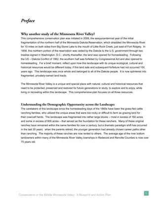 Preface

 Why another study of the Minnesota River Valley?
 This comprehensive conservation plan was initiated in 2008, the sesquicentennial year of the initial
 fragmentation of the northern half of the Minnesota Dakota Reservation, which straddled the Minnesota River
 for 10 miles on both sides from Big Stone Lake to the mouth of Little Rock Creek, just east of Fort Ridgely. In
 1858, this northern portion of the reservation was ceded by the Dakota to the U.S. government through two
 treaties signed in Washington, D.C.; shortly thereafter, the land was opened for homesteading. Following
 the US – Dakota Conﬂict of 1862, the southern half was forfeited by Congressional Act and also opened to
 homesteading. For a brief moment, reﬂect upon how this landscape with its unique ecological, cultural and
 historical resources would be different today, if this land sale and subsequent forfeiture had not occurred 150
 years ago. This landscape was once whole and belonged to all of the Dakota people. It is now splintered into
 fragmented, privately-owned land tracts.


 The Minnesota River Valley is a unique and special place with natural, cultural and historical resources that
 need to be protected, preserved and restored for future generations to study, to explore and to enjoy, while
 living or recreating within this landscape. This comprehensive plan focuses on all three resources.



 Understanding the Demographic Opportunity across the Landscape:
 The caretakers of this landscape since the homesteading days of the 1860s have been the grass-fed cattle
 ranching families, who utilized the unique areas that were too rocky or difﬁcult to farm as grazing land for
 their cow/calf herds. The landscape was fragmented into rather large blocks – most in excess of 160 acres
 and some in excess of 600 acres – that served as the foundation for these ranchers. Many of these original
 ranches have remained within the same families for over a century, but a dramatic paradigm shift has occurred
 in the last 30 years: when the parents retired, the younger generation had already chosen career paths other
 than ranching. The majority of these ranches are now rented to others. The average age of the river bottom
 landowners within many of the Minnesota River Valley townships in Redwood and Renville Counties is now over
 75 years old.




                                                                                                                   1
Conservation in the Middle Minnesota Valley: A Blueprint and Action Plan
 