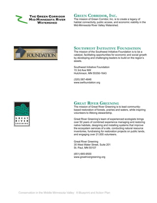 GREEN CORRIDOR, INC.
                                           The mission of Green Corridor, Inc. is to create a legacy of
                                           habitat connectivity, public access, and economic viability in the
                                           Mid-Minnesota River Valley Watershed.




                                           SOUTHWEST INITIATIVE FOUNDATION
                                           The mission of the Southwest Initiative Foundation is to be a
                                           catalyst, facilitating opportunities for economic and social growth
                                           by developing and challenging leaders to build on the region’s
                                           assets.

                                           Southwest Initiative Foundation
                                           15 3rd Ave NW
                                           Hutchinson, MN 55350-1643

                                           (320) 587-4848
                                           www.swifoundation.org




                                           GREAT RIVER GREENING
                                           The mission of Great River Greening is to lead community-
                                           based restoration of forests, prairies and waters, while inspiring
                                           volunteers to lifelong stewardship.

                                           Great River Greening’s team of experienced ecologists brings
                                           over 50 years of combined experience managing and restoring
                                           native habitats, designing and installing systems that improve
                                           the ecosystem services of a site, conducting natural resource
                                           inventories, fundraising for restoration projects on public lands,
                                           and engaging over 21,000 volunteers.

                                           Great River Greening
                                           35 West Water Street, Suite 201
                                           St. Paul, MN 55107

                                           (651) 665-9500
                                           www.greatrivergreening.org




Conservation in the Middle Minnesota Valley: A Blueprint and Action Plan
 